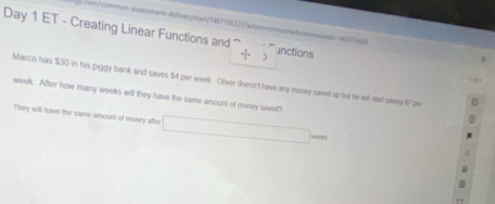 14631655 
Day 1 ET - Creating Linear Functions and ⊥nctions 
/ 
Marco has $30 in his piggy bank and saves $4 per week. Oliver doesn't have any money saved up but he will stat saving 17 ow
week. After how many weeks will they have the same amount of money saved? 
They will have the same amount of money after