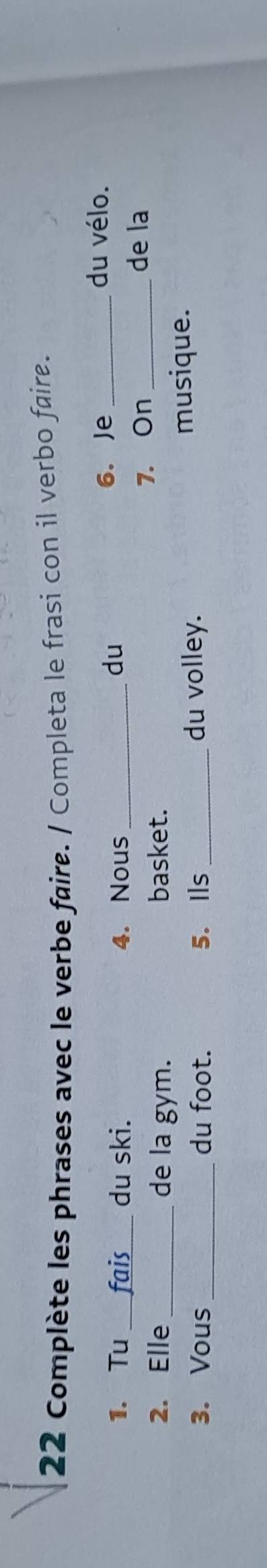 Complète les phrases avec le verbe faire. / Completa le frasi con il verbo faire. 
1. Tu fais_ du ski. 4. Nous _6. Je_ 
du 
du vélo. 
2. Elle_ de la gym. basket. 7. On_ 
de la 
3. Vous du foot. 5. Ils_ du volley. 
musique.