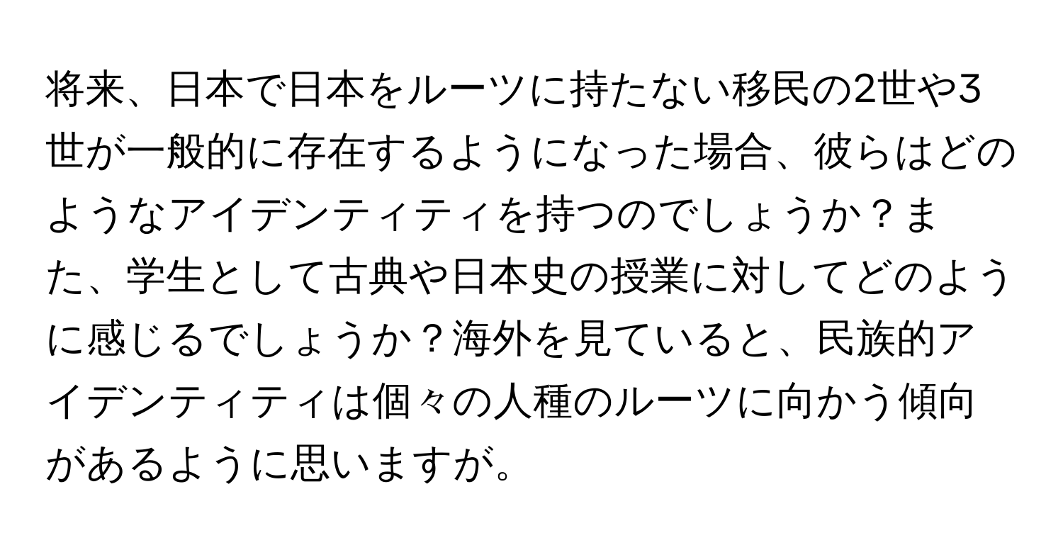 将来、日本で日本をルーツに持たない移民の2世や3世が一般的に存在するようになった場合、彼らはどのようなアイデンティティを持つのでしょうか？また、学生として古典や日本史の授業に対してどのように感じるでしょうか？海外を見ていると、民族的アイデンティティは個々の人種のルーツに向かう傾向があるように思いますが。