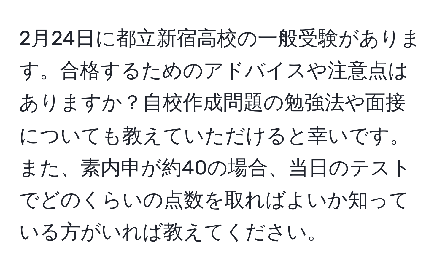 2月24日に都立新宿高校の一般受験があります。合格するためのアドバイスや注意点はありますか？自校作成問題の勉強法や面接についても教えていただけると幸いです。また、素内申が約40の場合、当日のテストでどのくらいの点数を取ればよいか知っている方がいれば教えてください。