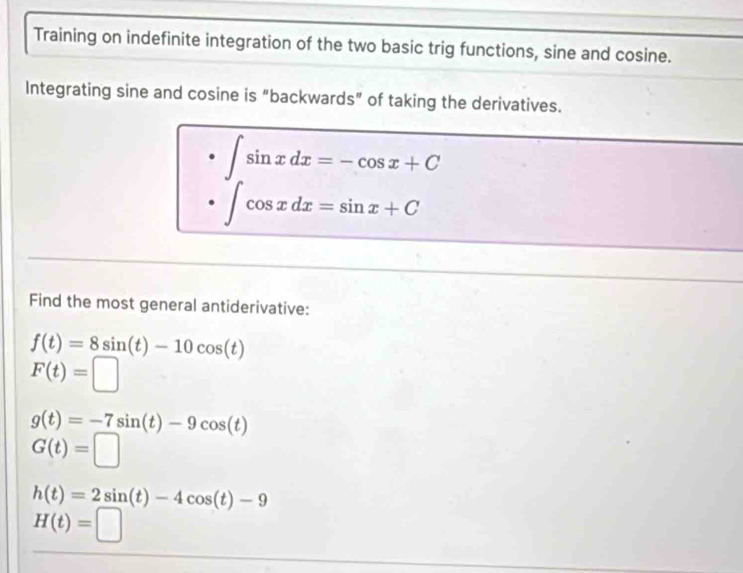 Training on indefinite integration of the two basic trig functions, sine and cosine.
Integrating sine and cosine is "backwards" of taking the derivatives.
∈t sin xdx=-cos x+C
∈t cos xdx=sin x+C
Find the most general antiderivative:
f(t)=8sin (t)-10cos (t)
F(t)=□
g(t)=-7sin (t)-9cos (t)
G(t)=□
h(t)=2sin (t)-4cos (t)-9
H(t)=□