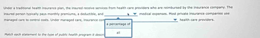 Under a traditional health insurance plan, the insured receive services from health care providers who are reimbursed by the insurance company. The 
Insured person typically pays monthly premiums, a deductible, and_ medical expenses. Most private insurance companies use 
managed care to control costs. Under managed care, insurance com health care providers. 
a percentage of 
Match each statement to the type of public health program it descri all