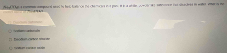 No COyis a common compound used to help balance the chemicals in a pool. It is a white, powder like substance that dissolves in water. What is the
c name o t N ase e (( )?
Disodium carbonate
Sodium carbonate
Disodium carbon trioxide
Sodium carbon oxide