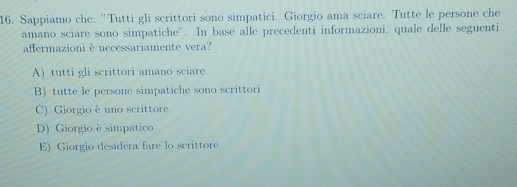 Sappiamo che: "Tutti gli scrittori sono simpatici. Giorgio ama sciare. Tutte le persone che
amano sciare sono simpatiche”. In base alle precedenti informazioni, quale delle seguenti
affermazioni è necessariamente vera?
A) tutti gli scrittori amano sciare
B) tutte le persone simpatiche sono scrittori
C) Giorgio è uno scrittore
D) Giorgio è simpatico
E) Giorgio desidera fare lo scrittore