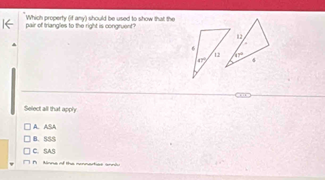 Which property (if any) should be used to show that the
pair of triangles to the right is congruent?
Select all that apply
A. ASA
B、 SSS
C. SAS
Alnna of the nronartiae onnty