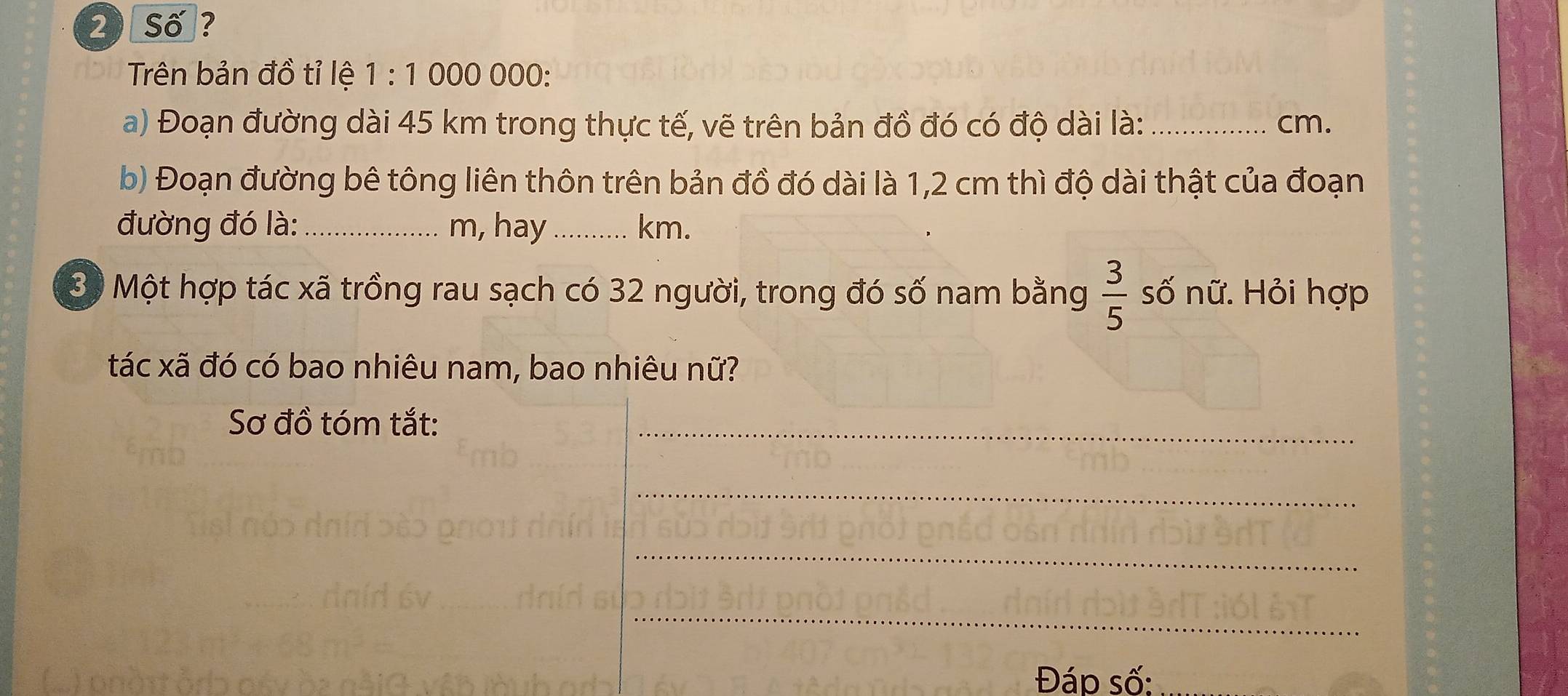 Số ? 
Trên bản đồ tỉ lệ 1 : 1 000 000 : 
a) Đoạn đường dài 45 km trong thực tế, vẽ trên bản đồ đó có độ dài là: _ cm. 
b) Đoạn đường bê tông liên thôn trên bản đồ đó dài là 1,2 cm thì độ dài thật của đoạn 
đường đó là:_ m, hay_ km. 
3ộ Một hợp tác xã trồng rau sạch có 32 người, trong đó số nam bằng  3/5  số nữ. Hỏi hợp 
tác xã đó có bao nhiêu nam, bao nhiêu nữ? 
Sơ đồ tóm tắt: 
_ 
_ 
_ 
_ 
Đáp số: