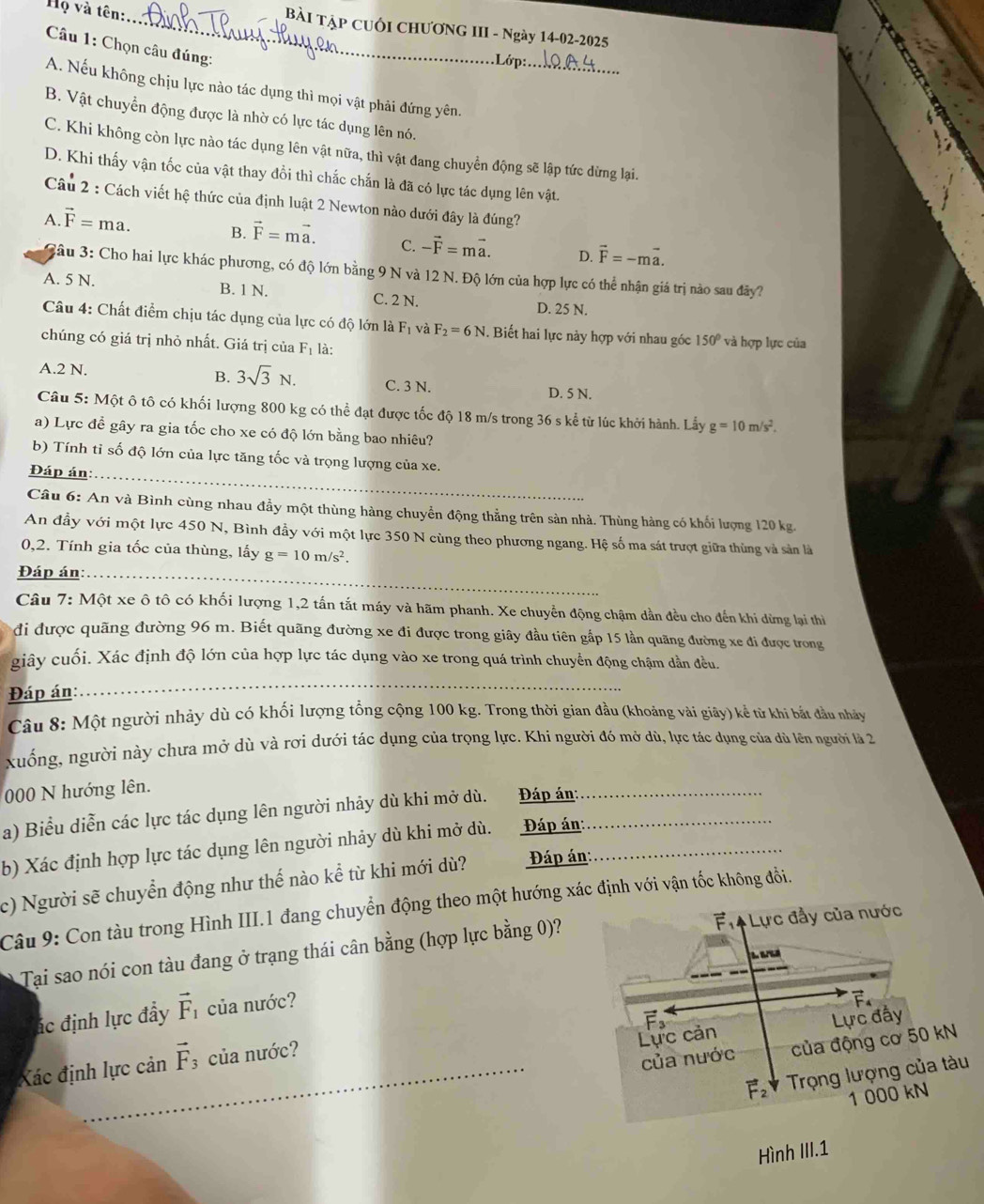 Họ và tên:
_BàI Tập CUốI CHƯƠNG III - Ngày 14-02-2025
Câu 1: Chọn câu đúng:
A. Nếu không chịu lực nào tác dụng thì mọi vật phải đứng yên._
B. Vật chuyển động được là nhờ có lực tác dụng lên nó.
C. Khi không còn lực nào tác dụng lên vật nữa, thì vật đang chuyển động sẽ lập tức dừng lại.
D. Khi thấy vận tốc của vật thay đổi thì chắc chắn là đã có lực tác dụng lên vật.
Câu 2 : Cách viết hệ thức của định luật 2 Newton nào dưới đây là đúng?
A. vector F=ma. B. vector F=mvector a. C. -vector F=mvector a. D. vector F=-mvector a.
3âu 3: Cho hai lực khác phương, có độ lớn bằng 9 N và 12 N. Độ lớn của hợp lực có thể nhận giá trị nào sau đây?
A. 5 N. B. 1 N. C. 2 N. D. 25 N.
Câu 4: Chất điểm chịu tác dụng của lực có độ lớn là , F_2=6N. Biết hai lực này hợp với nhau góc 150° và hợp lực của
chúng có giá trị nhỏ nhất. Giá trị của F_1 là:
A.2 N. B. 3sqrt(3)N. C. 3 N. D. 5 N.
Câu 5: Một ô tô có khối lượng 800 kg có thể đạt được tốc độ 18 m/s trong 36 s kể từ lúc khởi hành. Lấy g=10m/s^2.
a) Lực để gây ra gia tốc cho xe có độ lớn bằng bao nhiêu?
b) Tính tỉ số độ lớn của lực tăng tốc và trọng lượng của xe.
Đáp án:_
Câu 6: An và Bình cùng nhau đầy một thùng hàng chuyển động thẳng trên sản nhà. Thùng hàng có khối lượng 120 kg.
An đầy với một lực 450 N, Bình đầy với một lực 350 N cùng theo phương ngang. Hệ số ma sát trượt giữa thùng và sản là
0,2. Tính gia tốc của thùng, lấy g=10m/s^2.
Đáp án:_
Câu 7: Một xe ô tô có khối lượng 1,2 tấn tắt máy và hãm phanh. Xe chuyển động chậm dần đều cho đến khi dừng lại thì
đi được quãng đường 96 m. Biết quãng đường xe đi được trong giây đầu tiên gắp 15 lần quãng đường xe đi được trong
giây cuối. Xác định độ lớn của hợp lực tác dụng vào xe trong quá trình chuyển động chậm dẫn đều.
Đáp án:
_
Câu 8: Một người nhảy dù có khổi lượng tổng cộng 100 kg. Trong thời gian đầu (khoảng vài giây) kể từ khi bắt đầu nhảy
xuống, người này chưa mở dù và rơi dưới tác dụng của trọng lực. Khi người đó mở dù, lực tác dụng của dù lên người là 2
000 N hướng lên.
a) Biểu diễn các lực tác dụng lên người nhảy dù khi mở dù. Đáp án:__
b) Xác định hợp lực tác dụng lên người nhảy dù khi mở dù. Đáp án:_
c) Người sẽ chuyển động như thế nào kể từ khi mới dù? Đáp án:
Câu 9: Con tàu trong Hình III.1 đang chuyển động theo một hướng xác định với vận tốc không đổi.
Tạai sao nói con tàu đang ở trạng thái cân bằng (hợp lực bằng 0)? 
ác định lực đầy vector F_1 của nước?
Xác định lực cản vector F_3 của nước?_
_
_
_
Hình III.1