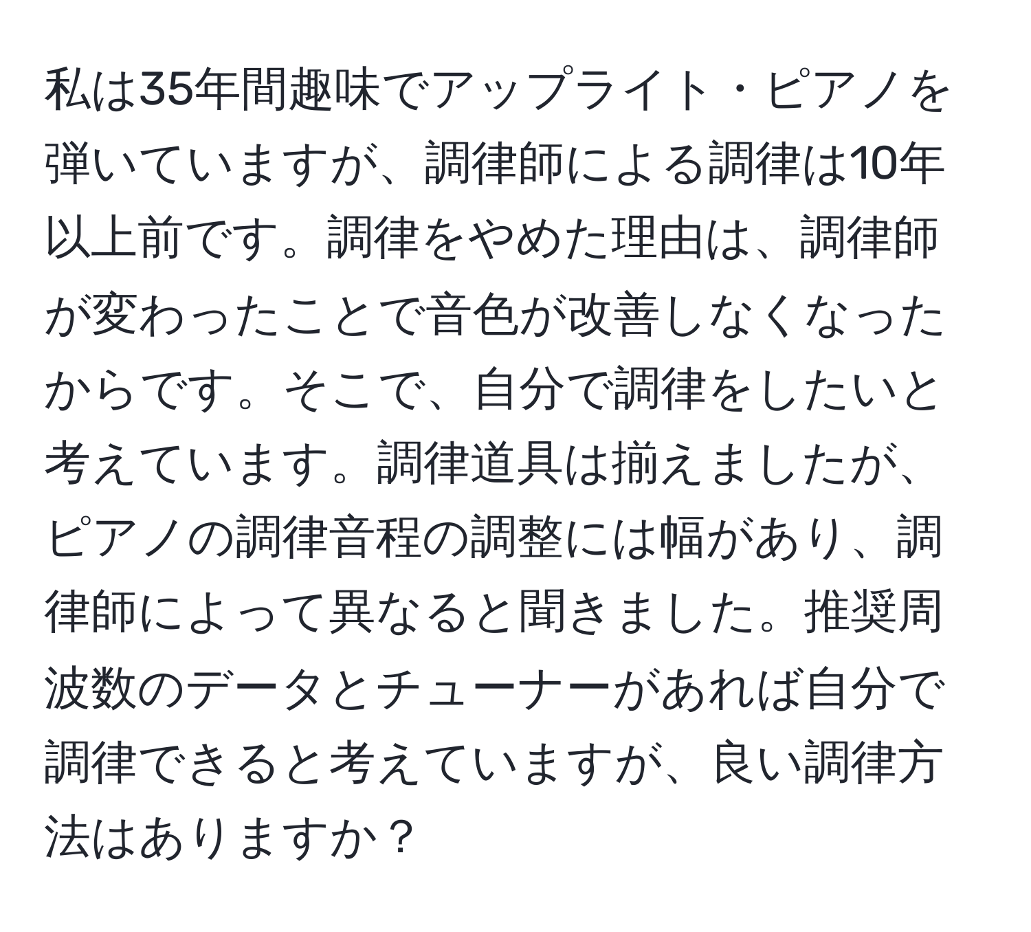 私は35年間趣味でアップライト・ピアノを弾いていますが、調律師による調律は10年以上前です。調律をやめた理由は、調律師が変わったことで音色が改善しなくなったからです。そこで、自分で調律をしたいと考えています。調律道具は揃えましたが、ピアノの調律音程の調整には幅があり、調律師によって異なると聞きました。推奨周波数のデータとチューナーがあれば自分で調律できると考えていますが、良い調律方法はありますか？