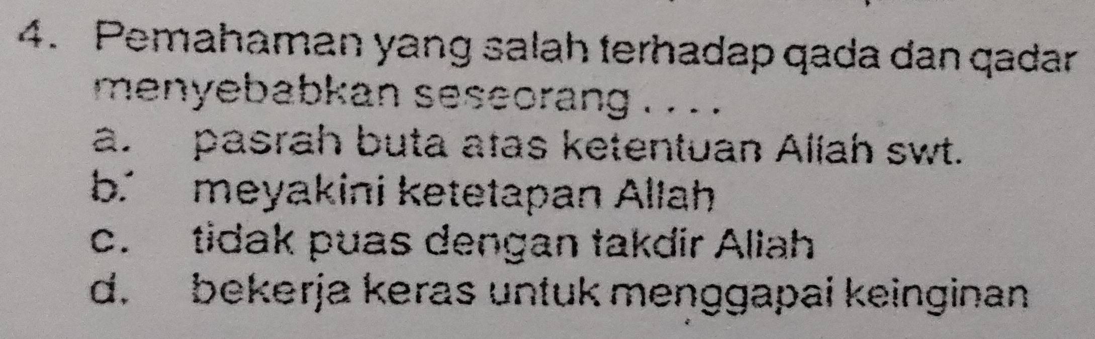 Pemahaman yang salah terhadap qada dan qadar
menyebabkan seseorang . . . .
a. pasrah buta atas ketentuan Aliah swt.
b. meyakini ketetapan Allah
c. tidak puas dengan takdir Aliah
d. bekerja keras untuk menggapai keinginan