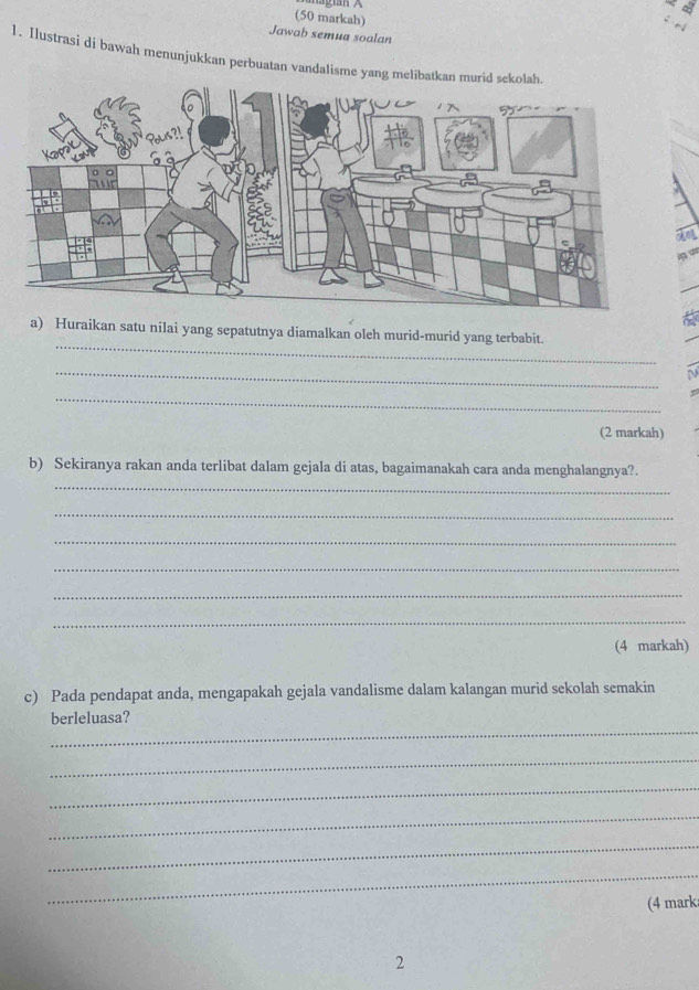 (50 markah) 
Jawab semua soalan 
1. Ilustrasi di bawah menunjukkan perbuatan vandalisme yang melibatkan 
_ 
a) Huraikan satu nilai yang sepatutnya diamalkan oleh murid-murid yang terbabit. 
_ 
N 
_ 
(2 markah) 
_ 
b) Sekiranya rakan anda terlibat dalam gejala di atas, bagaimanakah cara anda menghalangnya?. 
_ 
_ 
_ 
_ 
_ 
(4 markah) 
c) Pada pendapat anda, mengapakah gejala vandalisme dalam kalangan murid sekolah semakin 
_ 
berleluasa? 
_ 
_ 
_ 
_ 
_ 
(4 mark 
2