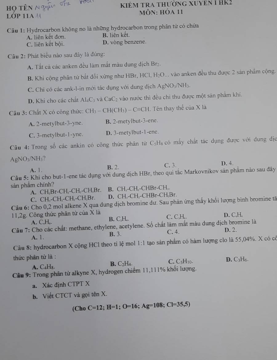 họ tên KIÊM TRA THưỜNG XUYEN I HK2
LớP 11A  MÔN: Hóa 11
Câu 1: Hydrocarbon không no là những hydrocarbon trong phân tử có chứa
A. liên kết đơn. B. liên kết.
C. liên kết bội. D. vòng benzene.
Câu 2: Phát biểu nào sau đây là đúng:
A. Tất cả các anken đều làm mắt màu dung dịch Br₂.
B. Khi cộng phân tử bất đối xứng như HBr, HCl, H_2O... vào anken đều thu được 2 sản phẩm cộng.
C. Chi có các ank-l-in mới tác dụng với dung dịch AgNO_3/NH_3.
D. Khi cho các chất Al_4C_3 và CaC_2 vào nước thì đều chỉ thu được một sản phẩm khí.
* Câu 3: Chất X có công thức: CH_3-CH(CH_3)-Cequiv CH. Tên thay thế ciaX là
A. 2-metylbut-3-yne. B. 2-metylbut-3-ene.
C. 3-metylbut-1-yne. D. 3-metylbut-1-ene.
Câu 4: Trong số các ankin có công thức phân tử C_5H_8 có mấy chất tác dụng được với dung dịc
A gN O_3/NH_3 2
A. 1. B. 2. C. 3. D. 4.
Câu 5: Khi cho but-1-ene tác dụng với dung dịch HBr, theo qui tắc Markovnikov sản phẩm nào sau đây
sản phầm chính?
A. C H,Br-CH - CH_2 -C H.Br. B. CH,-CH,-CHBr-CH,.
C. CH, -CH_2-CH_2-CH_2Br. D. CH₁-CH₂-CHBr-CH₃Br.
Câu 6: Cho 0,2 mol alkene X qua dung dịch bromine dư. Sau phản ứng thấy khối lượng bình bromine tã
11,2g. Công thức phân tử của X là
A. C.H,. C_2H C. C,H,. D. C.H
B.
Câu 7: Cho các chất: methane, ethylene, acetylene. Số chất làm mất màu dung dịch bromine là
A. 1. B. 3. C. 4.
D. 2.
Câu 8: hydrocarbon X cộng HCl theo tỉ lệ mol 1:1 tạo sản phầm có hàm lượng clo là 55,04%. X có có
thức phân tử là :
C. C_5H_10.
D. C_3H_6.
A. C_4H_8.
B. C_2H_4.
Câu 9: Trong phân tử alkyne X, hydrogen chiếm 11,111% khối lượng.
a. Xác định CTPT X
b. Viết CTCT và gọi tên X.
(Ch 0 C=12;H=1;O=16;Ag=108;Cl=35,5)