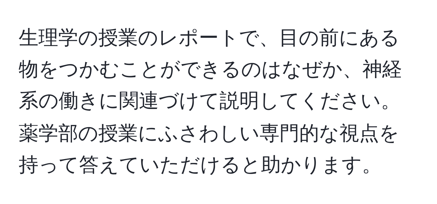 生理学の授業のレポートで、目の前にある物をつかむことができるのはなぜか、神経系の働きに関連づけて説明してください。薬学部の授業にふさわしい専門的な視点を持って答えていただけると助かります。