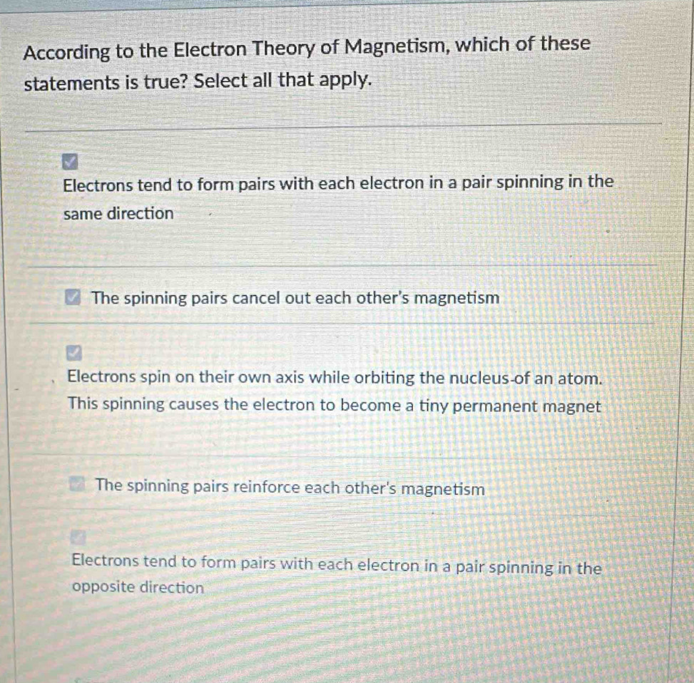 According to the Electron Theory of Magnetism, which of these
statements is true? Select all that apply.
Electrons tend to form pairs with each electron in a pair spinning in the
same direction
The spinning pairs cancel out each other's magnetism
Electrons spin on their own axis while orbiting the nucleus-of an atom.
This spinning causes the electron to become a tiny permanent magnet
The spinning pairs reinforce each other's magnetism
Electrons tend to form pairs with each electron in a pair spinning in the
opposite direction