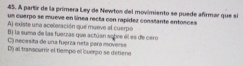 A partir de la primera Ley de Newton del movimiento se puede afirmar que si
un cuerpo se mueve en línea recta con rapidez constante entonces
A) existe una aceleración que mueve al cuerpo
B) la suma de las fuerzas que actúan sobre él es de cero
C) necesita de una fuęrza neta para moverse
D) al transcurrir el tiempo el cuerpo se detiene