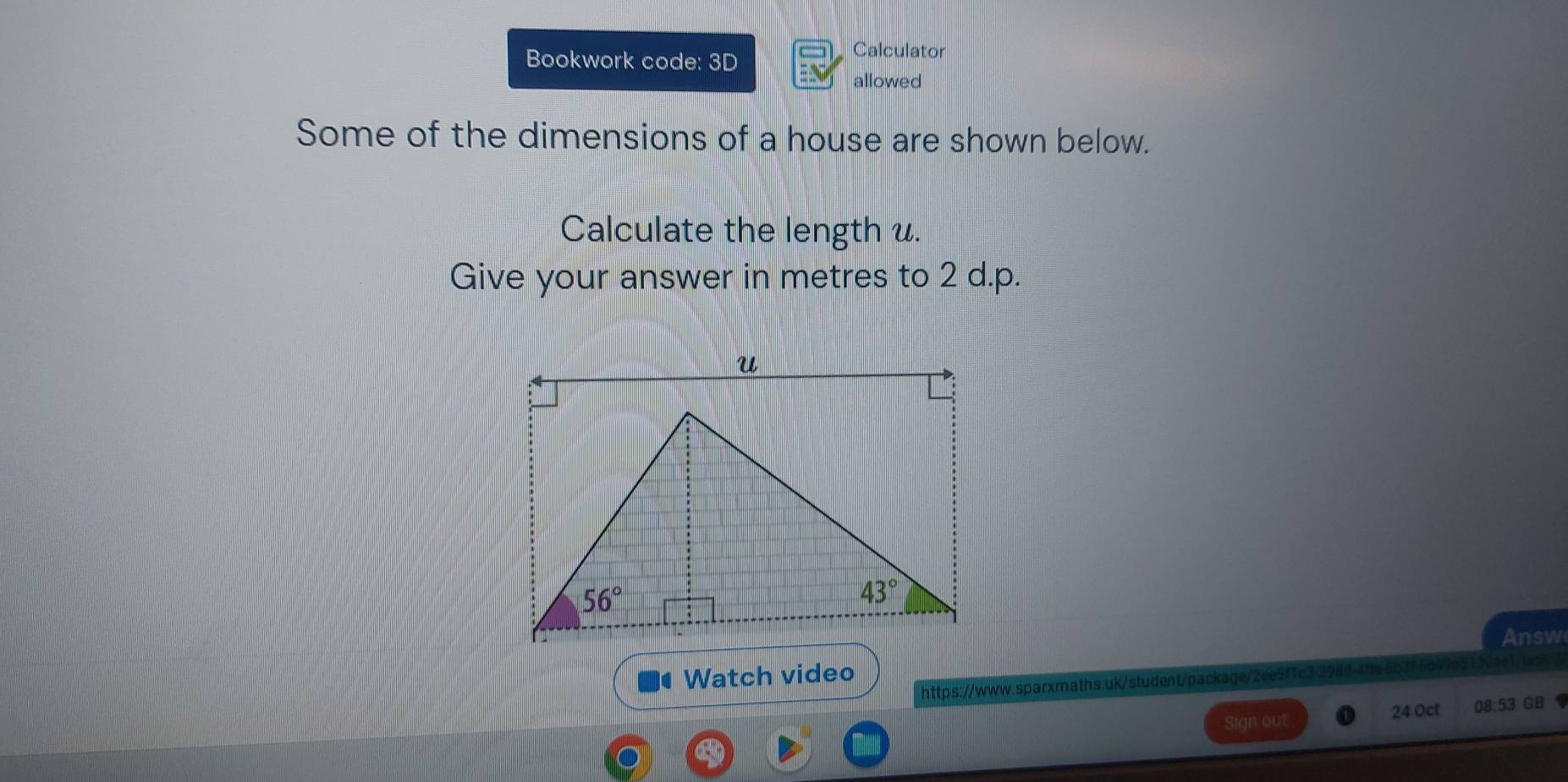 Bookwork code: 3D
Calculator
allowed
Some of the dimensions of a house are shown below.
Calculate the length u.
Give your answer in metres to 2 d.p.
Answ
Watch video
https://www.sparxmaths.uk/student/package/2ee5f
24 Oct
Sign out 08:53 GB