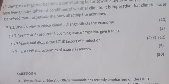 3.1 Climate change has become a contributing factor towards the ccur 
now living under different conditions of weather climate. It is imperative that climate issues 
be solved more especially the ones affecting the economy. 
(10) 
3.1.1 Discuss way in which climate change affects the economy 
(3) 
3.1.2 Are natural resources becoming scarce? Yes/ No. give a reason 
3.1.3 Name and discuss the FOUR factors of production (4* 3) (12) 
(5) 
3.2 List FIVE characteristics of natural resources 
[30] 
QUESTION 4 
4.1 The minister of Education Blade Nzimande has recently emphasized on the DHET