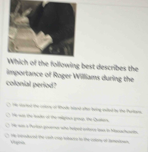 the following best describes the
importance of Roger Williams during the
colonial period?
He started the colony of Rhode Island after being exiled by the Purizans.
He was the leader of the religious group, the Quakers.
He was a Puritan governor who helped enforce laws in Massachusetts.
He introduced the cash crop tobacco to the colony of Jamestown.
Virginia.