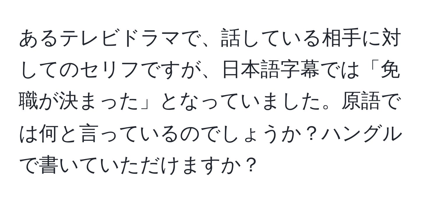 あるテレビドラマで、話している相手に対してのセリフですが、日本語字幕では「免職が決まった」となっていました。原語では何と言っているのでしょうか？ハングルで書いていただけますか？