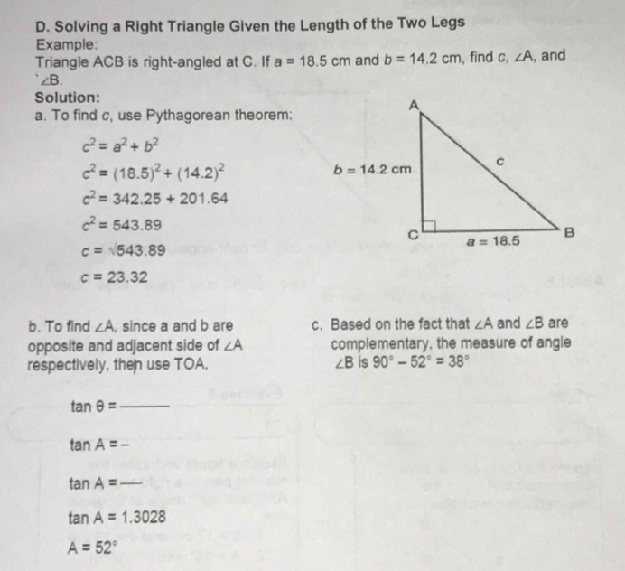 Solving a Right Triangle Given the Length of the Two Legs
Example:
Triangle ACB is right-angled at C. If a=18.5cm and b=14.2cm , find c, ∠ A , and
∠ B.
Solution:
a. To find c, use Pythagorean theorem:
c^2=a^2+b^2
c^2=(18.5)^2+(14.2)^2
c^2=342.25+201.64
c^2=543.89
c=sqrt(543.89)
c=23.32
b. To find ∠ A , since a and b are c. Based on the fact that ∠ A and ∠ B are
opposite and adjacent side of ∠ A complementary, the measure of angle
respectively, then use TOA. ∠ B is 90°-52°=38°
_ tan θ =
tan A=-
_ tan A=
tan A=1.3028
A=52°