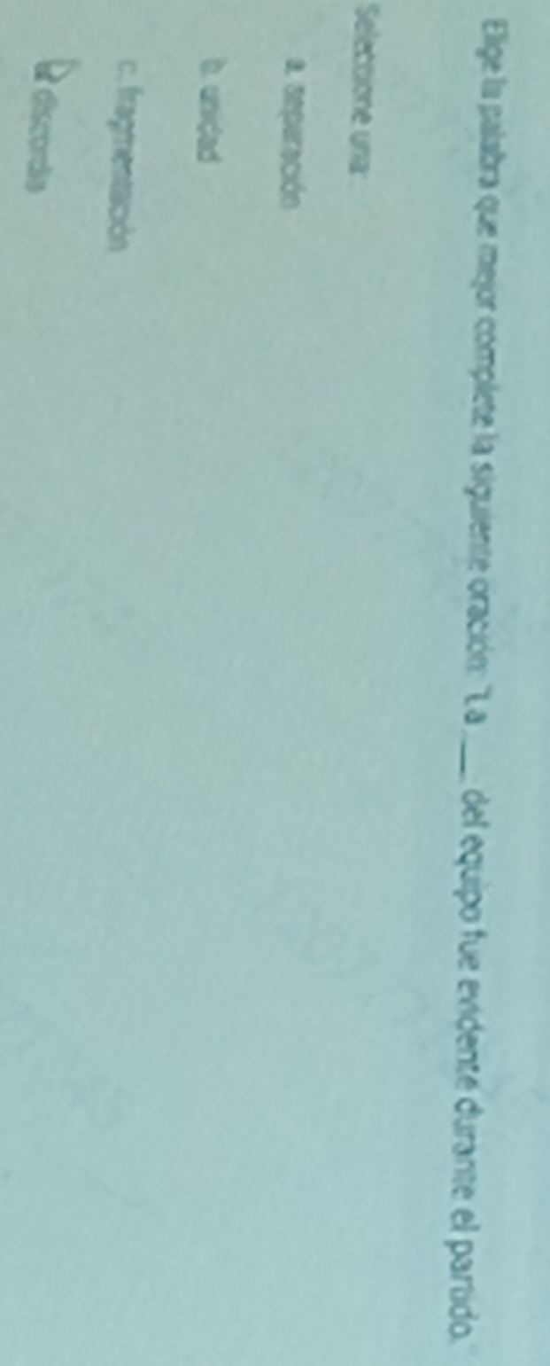 Elige la palabra que mejor complete la siguiente oración: "La_ del equipo fue evidente durante el partido.
Seleccione una:
a. seperación
b. unided
c. fragmentación
discorãe