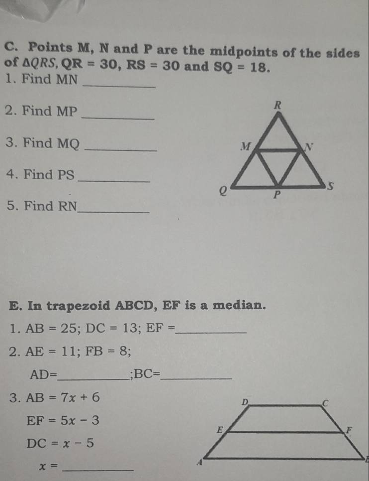 Points M, N and P are the midpoints of the sides 
of △ QRS, QR=30, RS=30 and SQ=18. 
1. Find MN
_ 
_ 
2. Find MP
3. Find MQ _ 
4. Find PS
_ 
5. Find RN _ 
E. In trapezoid ABCD, EF is a median. 
1. AB=25; DC=13; EF= _ 
2. AE=11; FB=8; 
_ AD=
_ BC=
3. AB=7x+6
EF=5x-3
DC=x-5
_ x=