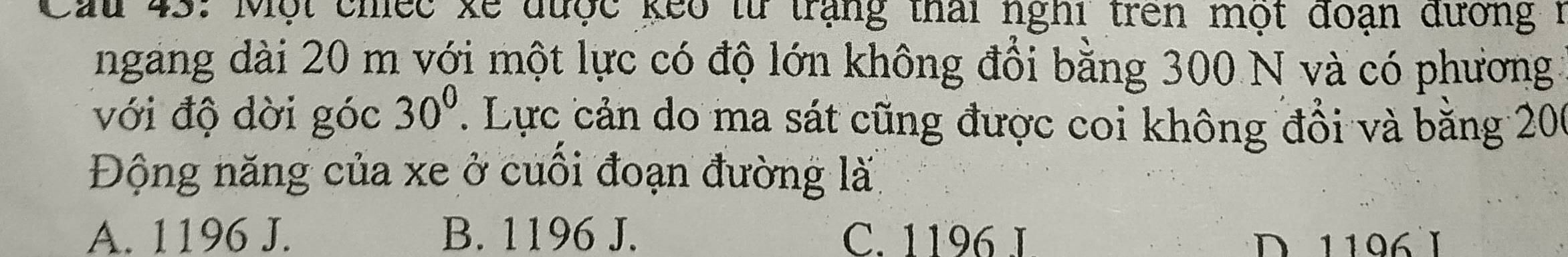 Cầu 43: Một chiếc xế được keo từ trạng thái nghi trên một đoạn đương 1
ngang dài 20 m với một lực có độ lớn không đổi bằng 300 N và có phương
với độ dời góc 30^0. Lực cản do ma sát cũng được coi không đổi và băng 200
Động năng của xe ở cuối đoạn đường là
A. 1196 J. B. 1196 J. C. 1196 I