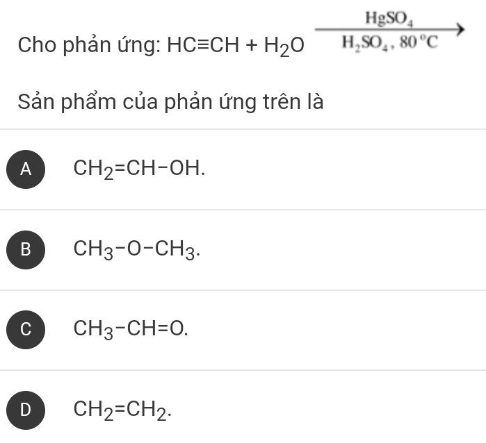 Cho phản ứng: HCequiv CH+H_2Oxrightarrow HgSO_4 (-3,4)
Sản phẩm của phản ứng trên là
A CH_2=CH-OH.
B CH_3-O-CH_3.
C CH_3-CH=O.
D CH_2=CH_2.