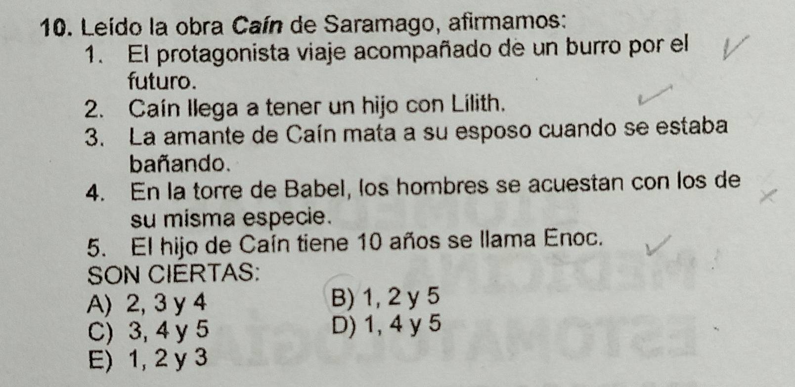 Leído la obra Caín de Saramago, afirmamos:
1. El protagonista viaje acompañado de un burro por el
futuro.
2. Caín Ilega a tener un hijo con Lilith.
3. La amante de Caín mata a su esposo cuando se estaba
bañando.
4. En la torre de Babel, los hombres se acuestan con los de
su misma especie.
5. El hijo de Caín tiene 10 años se llama Enoc.
SON CIERTAS:
A) 2, 3 y 4 B) 1, 2 y 5
C) 3, 4 y 5 D) 1, 4 y 5
E) 1, 2 y 3