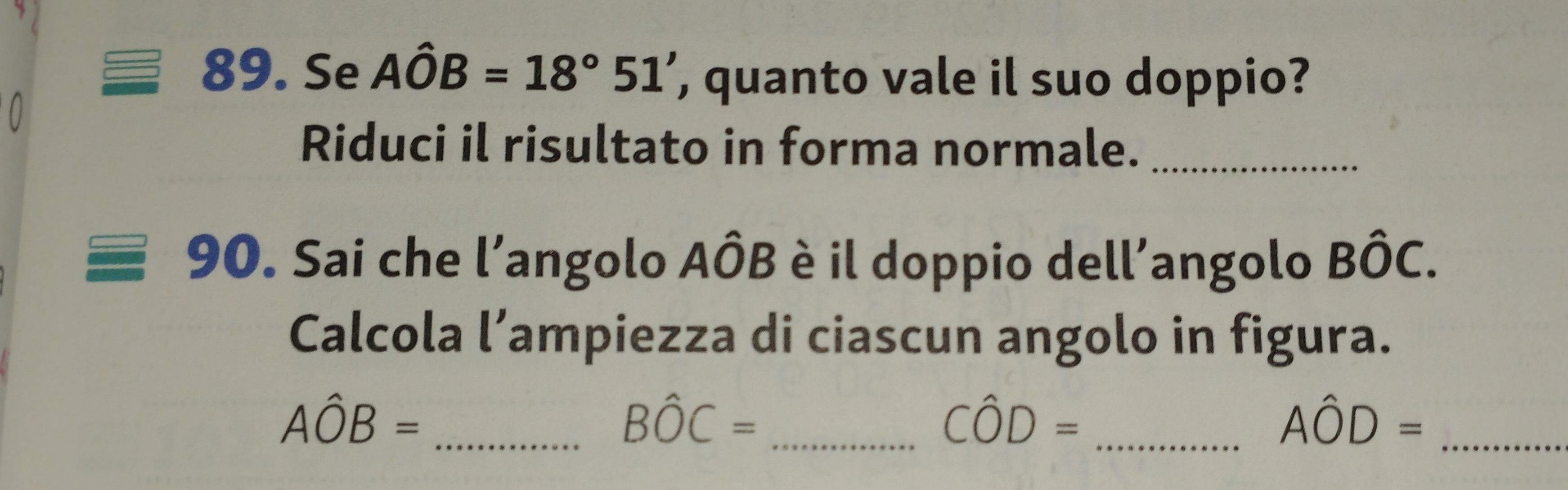 Se Ahat OB=18°51' , quanto vale il suo doppio? 
Riduci il risultato in forma normale._ 
90. Sai che l’angolo Ahat OB 3 è il doppio dell'angolo Bhat OC. 
Calcola l’ampiezza di ciascun angolo in figura.
Ahat OB= _
Bhat OC= _ 
_ Cwidehat OD=
_ Ahat OD=