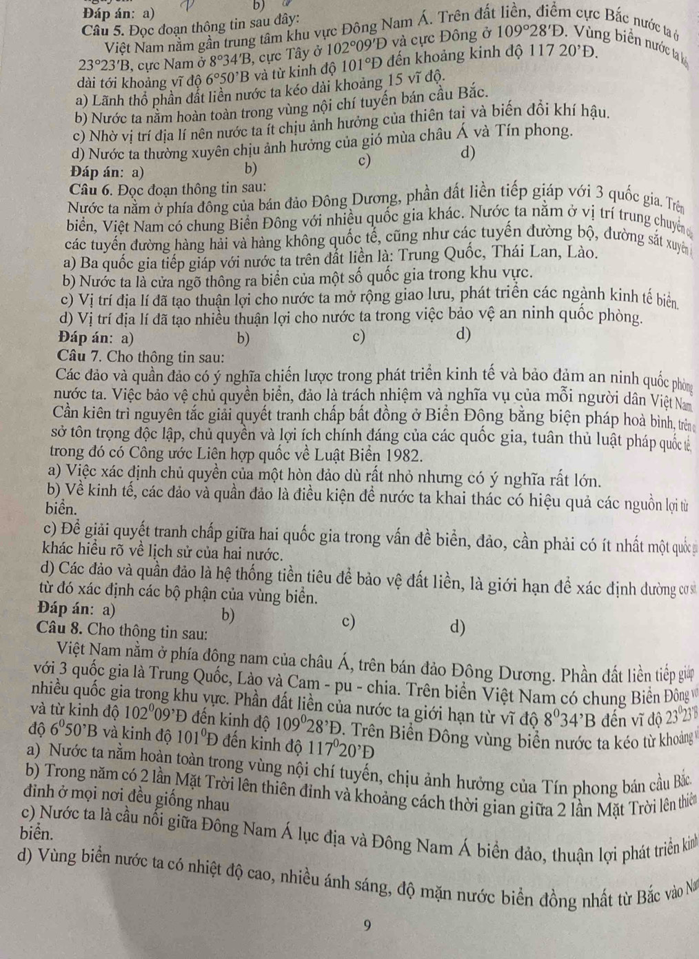 Đáp án: a)
b)
Câu 5. Đọc đoạn thông tin sau dây:
Việt Nam nằm gần trung tâm khu vực Đông Nam Á. Trên đấ
n cực Bắc nước ta ở
23°23'B 3, cực Nam ở 8°34'B 3, cực Tây ở 102°09'D và cực Đông ở 109°28'D. g biển nước ta b
dài tới khoảng vĩ độ 6°50^,B và từ kinh độ 101°D đến khoảng kinh độ 11720^,D.
a) Lãnh thổ phần đất liền nước ta kéo dài khoảng 15 vĩ độ.
b) Nước ta nằm hoàn toàn trong vùng nội chí tuyến bán cầu Bắc.
c) Nhờ vị trí địa lí nên nước ta ít chịu ảnh hưởng của thiên tai và biến đổi khí hậu.
d) Nước ta thường xuyên chịu ảnh hưởng của gió mùa châu Á và Tín phong.
Đáp án: a)
b)
c)
d)
Câu 6. Đọc đoạn thông tin sau:
Nước ta nằm ở phía đồng của bán đảo Đông Dương, phần đất liền tiếp giáp với 3 quốc gia. Trên
biển, Việt Nam có chung Biển Đông với nhiều quốc gia khác. Nước ta nằm ở vị trí trung chuyên đ
các tuyến đường hàng hải và hàng không quốc tế, cũng như các tuyến đường bộ, đường sắt xuyên
a) Ba quốc gia tiếp giáp với nước ta trên đắt liền là: Trung Quốc, Thái Lan, Lào.
b) Nước ta là cửa ngõ thông ra biển của một số quốc gia trong khu vực.
c) Vị trí địa lí đã tạo thuận lợi cho nước ta mở rộng giao lưu, phát triển các ngành kinh tế biển
d) Vị trí địa lí đã tạo nhiều thuận lợi cho nước ta trong việc bảo vệ an ninh quốc phòng.
Đáp án: a) b) c) d)
Câu 7. Cho thông tin sau:
Các đảo và quần đảo có ý nghĩa chiến lược trong phát triển kinh tế và bảo đảm an ninh quốc phòng
nước ta. Việc bảo vệ chủ quyền biển, đảo là trách nhiệm và nghĩa vụ của mỗi người dân Việt Nam
Cần kiên trì nguyên tắc giải quyết tranh chấp bất đồng ở Biển Đông bằng biện pháp hoà bình, trên
sở tôn trọng độc lập, chủ quyền và lợi ích chính đáng của các quốc gia, tuân thủ luật pháp quốc t
trong đó có Công ước Liên hợp quốc về Luật Biển 1982.
a) Việc xác định chủ quyền của một hòn đảo dù rất nhỏ nhưng có ý nghĩa rất lớn.
b) Về kinh tế, các đảo và quần đảo là điều kiện để nước ta khai thác có hiệu quả các nguồn lợi từ
biển.
c) Đề giải quyết tranh chấp giữa hai quốc gia trong vấn đề biển, đảo, cần phải có ít nhất một quốc
khác hiều rõ về lịch sử của hai nước.
d) Các đảo và quần đảo là hệ thống tiền tiêu để bảo vệ đất liền, là giới hạn để xác định dường cưa
từ đó xác định các bộ phận của vùng biển.
Đáp án: a) b) c) d)
Câu 8. Cho thông tin sau:
Việt Nam nằm ở phía đông nam của châu Á, trên bán đảo Đông Dương. Phần đất liền tiếp gia
với 3 quốc gia là Trung Quốc, Lào và Cam - pu - chia. Trên biển Việt Nam có chung Biển Đông v
nhiều quốc gia trong khu vực. Phần đất liền của nước ta giới hạn từ vĩ độ 8°34^,B đến vĩ độ 23º23'
và từ kinh độ 102°09^,D đến kinh độ 109°28^,D. Trên Biển Đông vùng biển nước ta kéo từ khoảng 1
độ 6^050^,B và kinh độ 101°D đến kinh độ 117°20'D
a) Nước ta nằm hoàn toàn trong vùng nội chí tuyến, chịu ảnh hưởng của Tín phong bán cầu Bắc
b) Trong năm có 2 lần Mặt Trời lên thiên đinh và khoảng cách thời gian giữa 2 lần Mặt Trời lên thiên
đinh ở mọi nơi đều giống nhau
biển. c) Nước ta là cầu nối giữa Đông Nam Á lục địa và Đông Nam Á biển đảo, thuận lợi phát triền kinh
d) Vùng biển nước ta có nhiệt độ cao, nhiều ánh sáng, độ mặn nước biển đồng nhất từ Bắc vào N
9