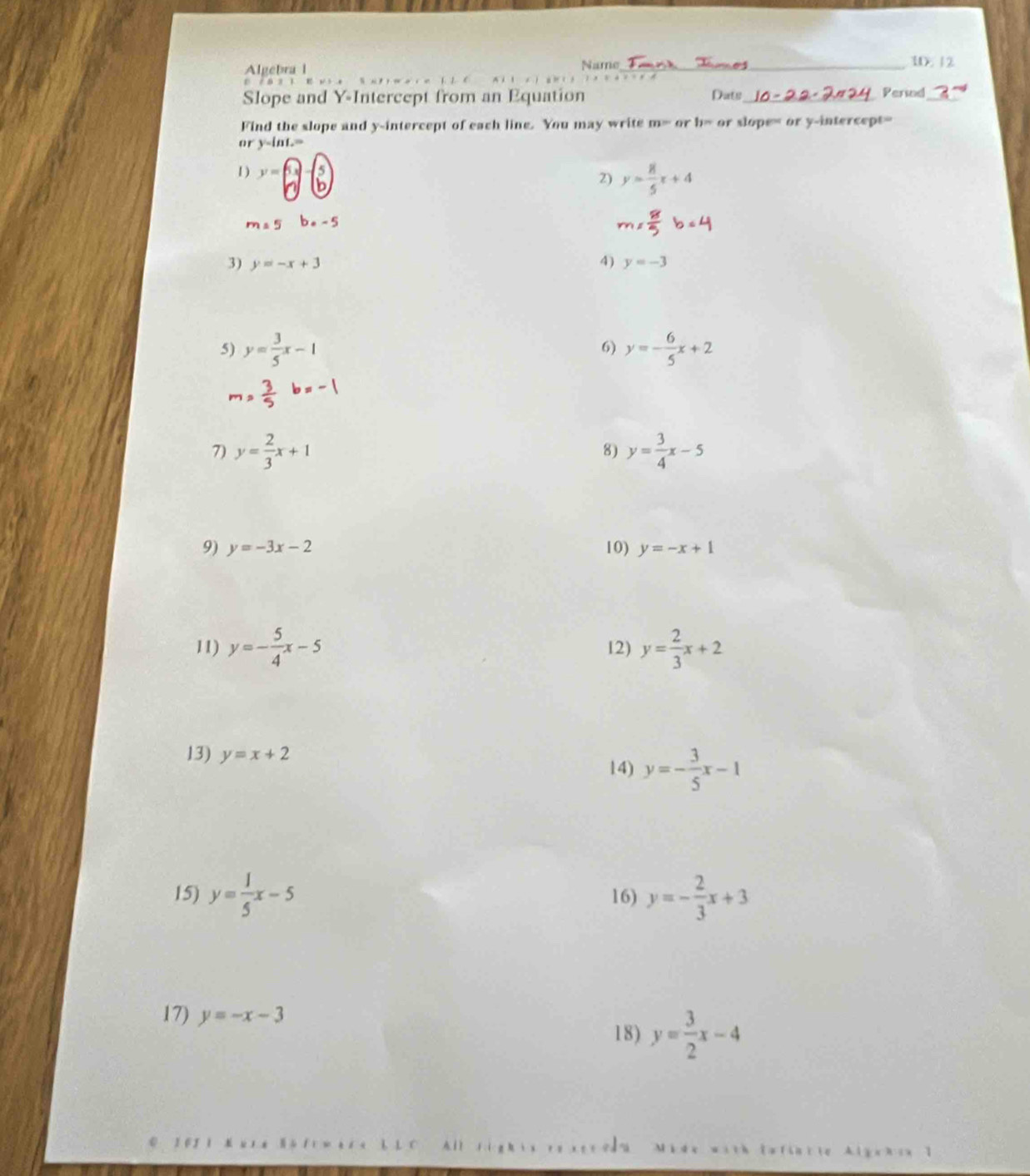 Algebra l Name_ 1. 12 
i l . 
Slope and Y-Intercept from an Equation Dats_ Persad_ 
Find the slope and y-intercept of each line. You may write m= or b> or slope= or y-intercept= 
or y-inL=
1) y=6x-5 y= 8/5 x+4
2)
m=5 b· -5
3) y=-x+3 4) y=-3
6) 
5) y= 3/5 x-1 y=- 6/5 x+2
7) y= 2/3 x+1 y= 3/4 x-5
8) 
9) y=-3x-2 10) y=-x+1
11) y=- 5/4 x-5 12) y= 2/3 x+2
13) y=x+2
14) y=- 3/5 x-1
15) y= 1/5 x-5 16) y=- 2/3 x+3
17) y=-x-3
18) y= 3/2 x-4
All sig h ix ro xen odna de with Iafincie Algchix I