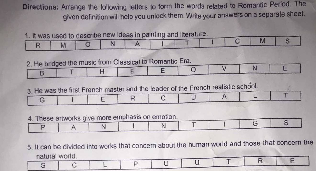 Directions: Arrange the following letters to form the words related to Romantic Period. The 
given definition will help you unlock them. Write your answers on a separate sheet. 
2. He bridged the music from Classical to Romantic Era. 
N 
B T H E E E 
3. He was the first French master and the leader of the French realistic school. 
G 
E R C U A L T 
4. These artworks give more emphasis on emotion. 
P A N 1 N T | G s 
5. It can be divided into works that concern about the human world and those that concern the 
natural world. 
s C L P U U T R E