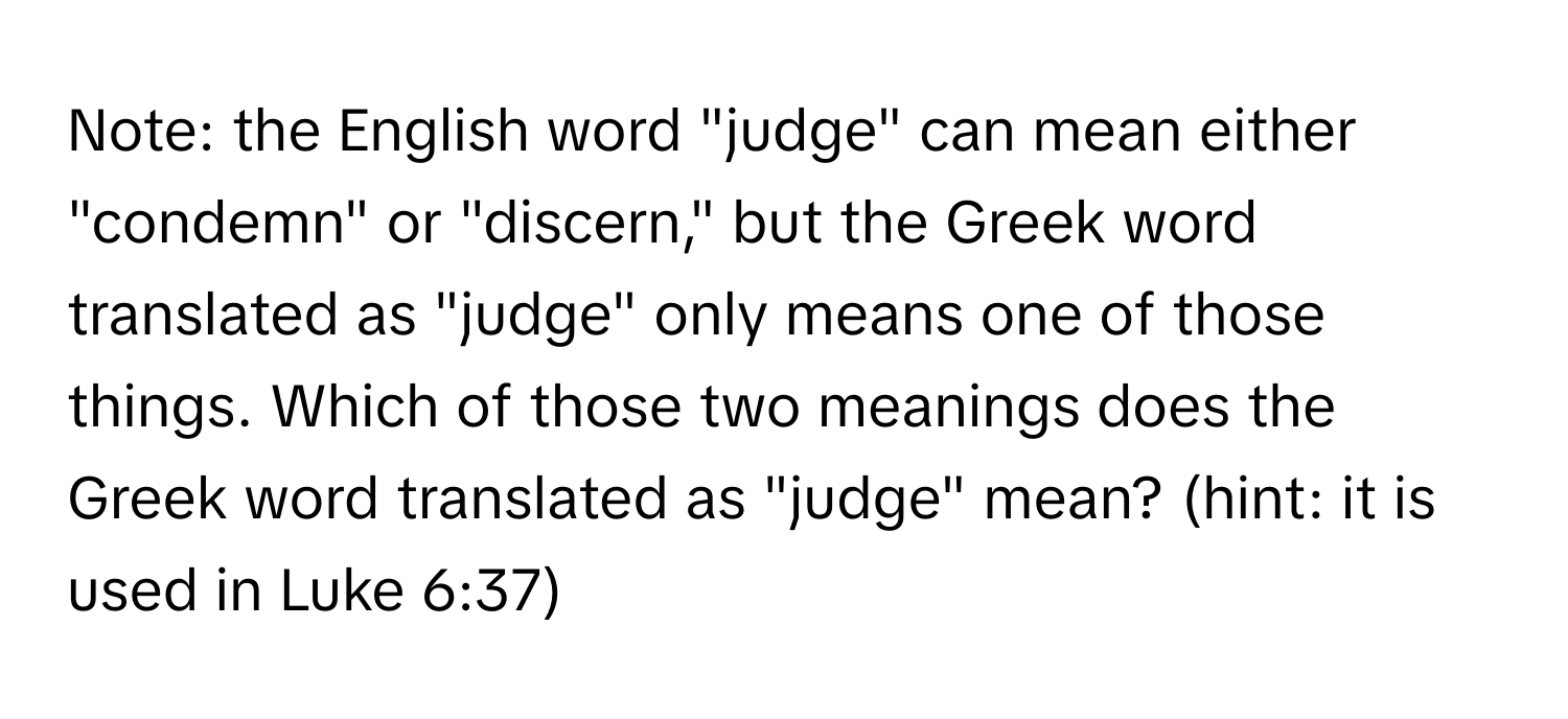 Note: the English word "judge" can mean either "condemn" or "discern," but the Greek word translated as "judge" only means one of those things. Which of those two meanings does the Greek word translated as "judge" mean? (hint: it is used in Luke 6:37)