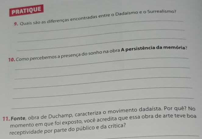 PRATIQUE 
_ 
9. Quais são as diferenças encontradas entre o Dadaísmo e o Surrealismo? 
_ 
_ 
_ 
10. Como percebemos a presença do sonho na obra A persistência da memória? 
_ 
_ 
_ 
_ 
11. Fonte, obra de Duchamp, caracteriza o movimento dadaísta. Por quê? No 
momento em que foi exposto, você acredita que essa obra de arte teve boa 
_ 
receptividade por parte do público e da crítica?