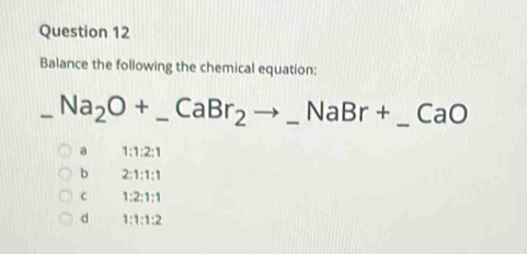 Balance the following the chemical equation:
_ Na_2O+_ CaBr_2to _ NaBr+ _  frac □  _ CaO
a 1:1:2:1
b 2:1:1:1
c 1:2:1:1
d 1:1:1:2