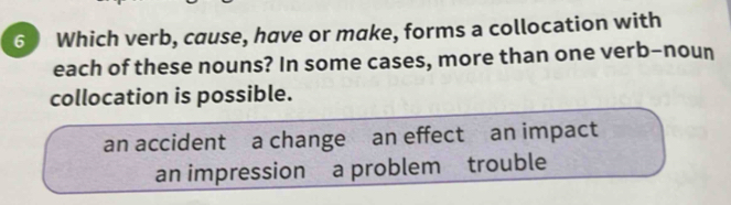 Which verb, cause, have or make, forms a collocation with
each of these nouns? In some cases, more than one verb-noun
collocation is possible.
an accident a change an effect an impact
an impression a problem trouble