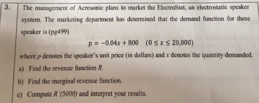 The management of Acrosonic plans to market the ElectroStat, an electrostatic speaker 
system. The marketing department has determined that the demand function for these 
speaker is (pg499)
p=-0.04x+800(0≤ x≤ 20,000)
where p denotes the speaker’s unit price (in dollars) and x denotes the quantity demanded. 
a) Find the revenue function R. 
b) Find the marginal revenue function. 
c) Compute . R'(5000 ) and interpret your results.