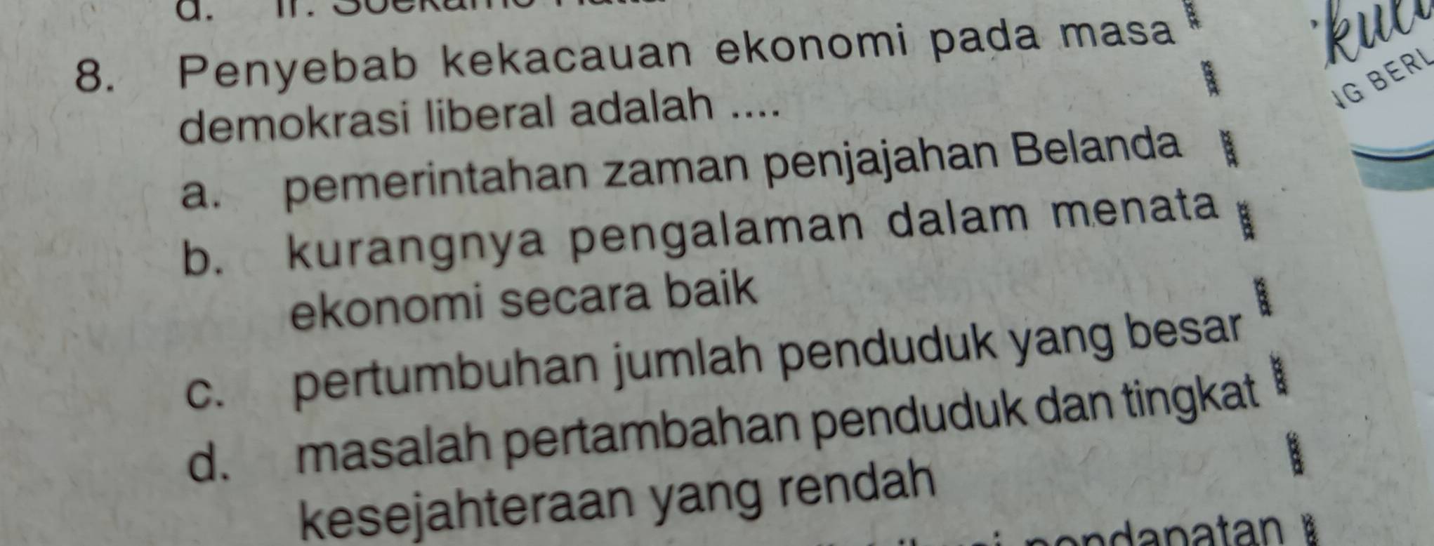 Penyebab kekacauan ekonomi pada masa
IG BERI
demokrasi liberal adalah ....
a. pemerintahan zaman penjajahan Belanda
b. kurangnya pengalaman dalam menata
ekonomi secara baik B
c. pertumbuhan jumlah penduduk yang besar
d. masalah pertambahan penduduk dan tingkat
kesejahteraan yang rendah
an danatan