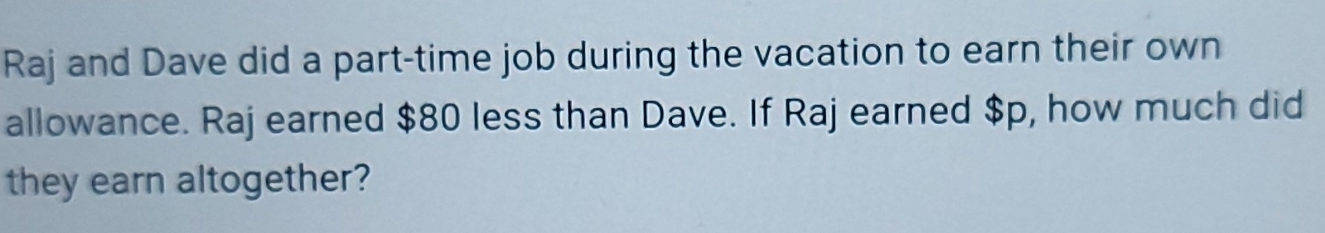 Raj and Dave did a part-time job during the vacation to earn their own 
allowance. Raj earned $80 less than Dave. If Raj earned $p, how much did 
they earn altogether?