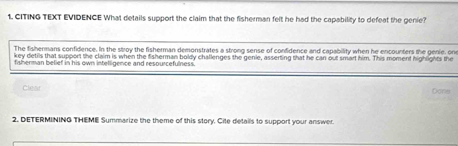 CITING TEXT EVIDENCE What details support the claim that the fisherman felt he had the capability to defeat the genie?
The fishermans confidence. In the stroy the fisherman demonstrates a strong sense of confidence and capability when he encounters the genie, on
key detils that support the claim is when the fisherman boldy challenges the genie, asserting that he can out smart him. This moment highlights the
fisherman belief in his own intelligence and resourcefulness.
Clear Done
2. DETERMINING THEME Summarize the theme of this story. Cite details to support your answer.