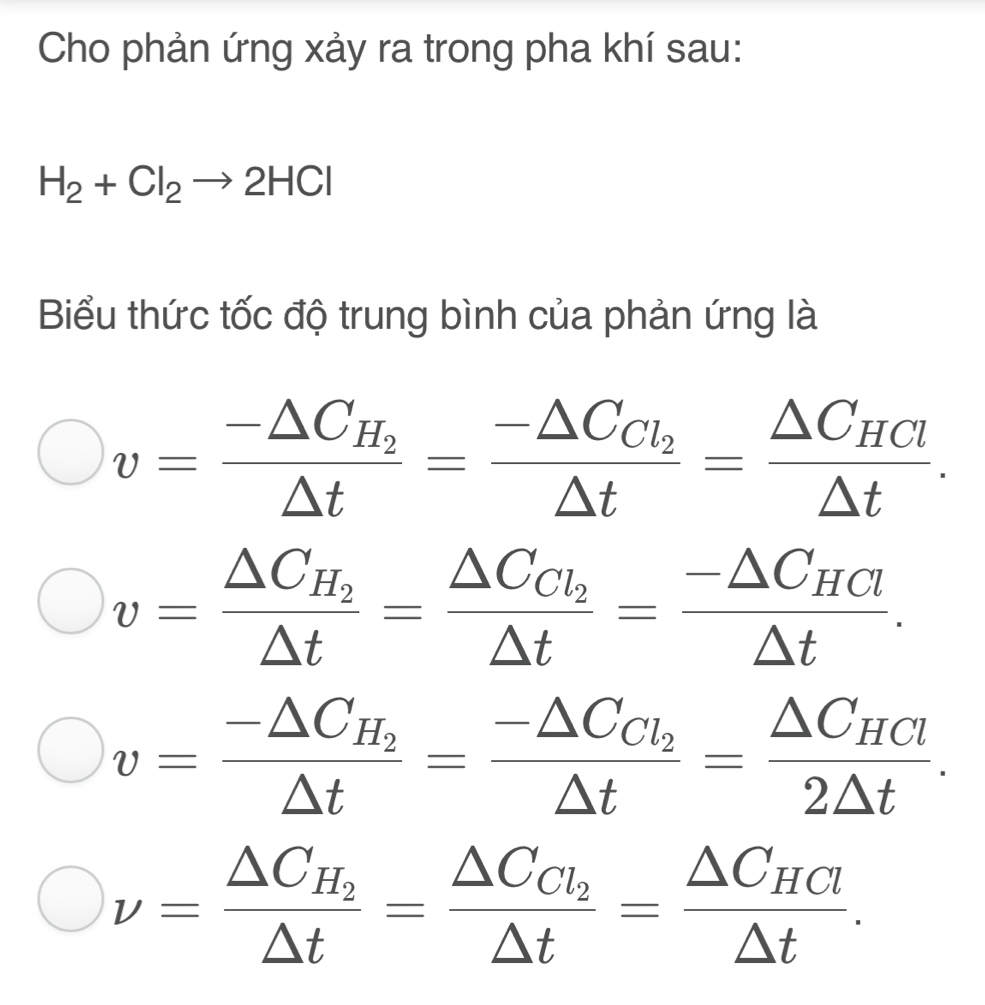 Cho phản ứng xảy ra trong pha khí sau:
H_2+Cl_2to 2HCl
Biểu thức tốc độ trung bình của phản ứng là
v=frac -△ C_H_2△ t=frac -△ C_Cl_2△ t=frac △ C_HCl△ t.
v=frac △ C_H_2△ t=frac △ C_Cl_2△ t=frac -△ C_HCl△ t.
v=frac -△ C_H_2△ t=frac -△ C_Cl_2△ t=frac △ C_HCl2△ t.
nu =frac △ C_H_2△ t=frac △ C_Cl_2△ t=frac △ C_HCl△ t.