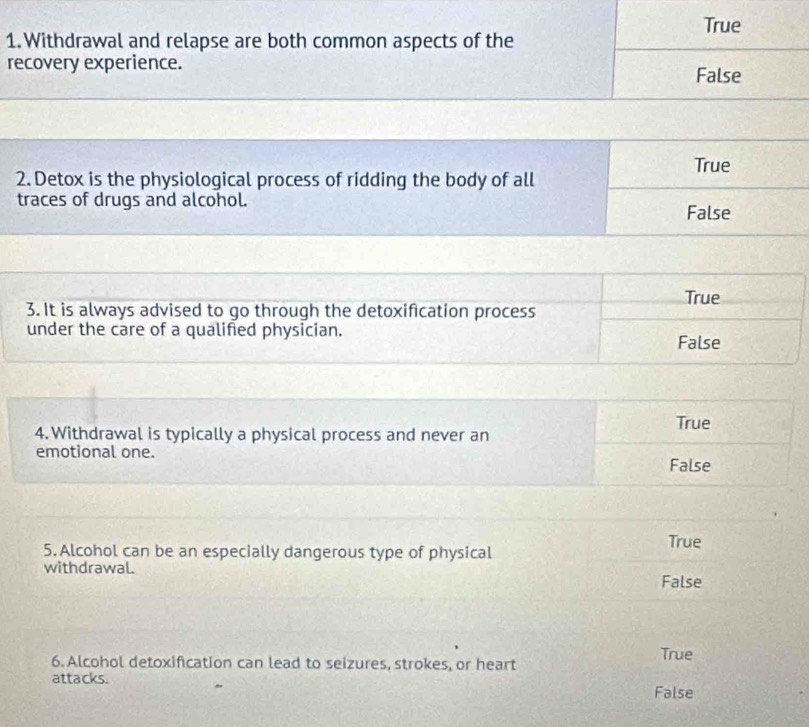 True
1. Withdrawal and relapse are both common aspects of the
recovery experience.
False
True
2. Detox is the physiological process of ridding the body of all
traces of drugs and alcohol.
False
True
3. It is always advised to go through the detoxification process
under the care of a qualified physician.
False
True
4. Withdrawal is typically a physical process and never an
emotional one.
False
5. Alcohol can be an especially dangerous type of physical True
withdrawal.
False
6. Alcohol detoxification can lead to seizures, strokes, or heart True
attacks. False