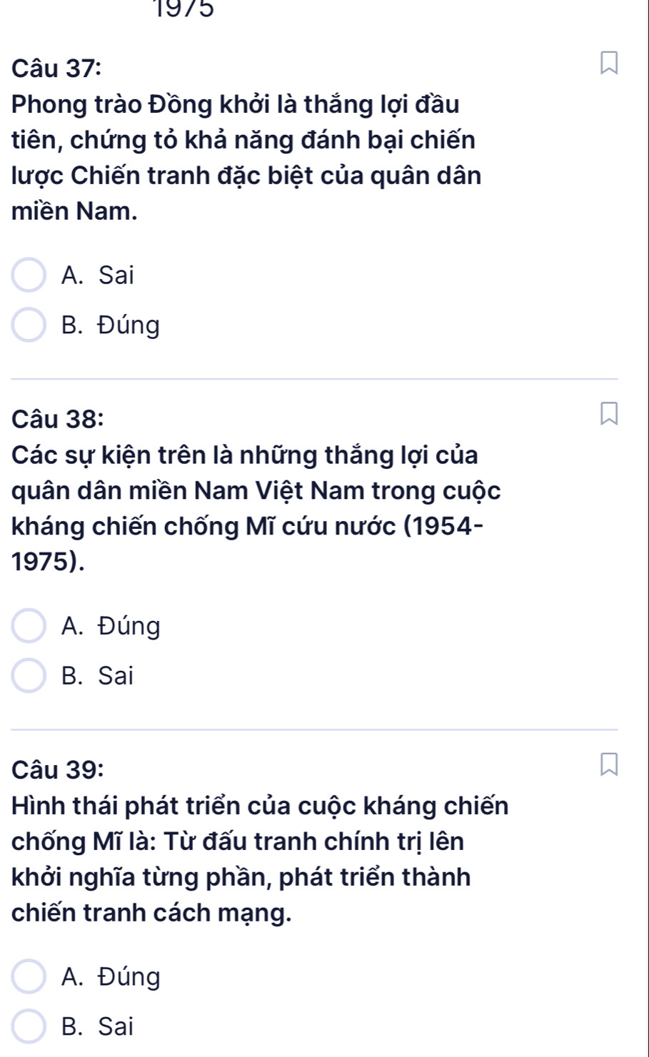 1975
Câu 37:
Phong trào Đồng khởi là thắng lợi đầu
tiên, chứng tỏ khả năng đánh bại chiến
lược Chiến tranh đặc biệt của quân dân
miền Nam.
A. Sai
B. Đúng
Câu 38:
Các sự kiện trên là những thắng lợi của
quân dân miền Nam Việt Nam trong cuộc
kháng chiến chống Mĩ cứu nước (1954-
1975).
A. Đúng
B. Sai
Câu 39:
Hình thái phát triển của cuộc kháng chiến
chống Mĩ là: Từ đấu tranh chính trị lên
khởi nghĩa từng phần, phát triển thành
chiến tranh cách mạng.
A. Đúng
B. Sai