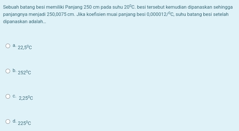 Sebuah batang besi memiliki Panjang 250 cm pada suhu 20°C. besi tersebut kemudian dipanaskan sehingga
panjangnya menjadi 250,0075 cm. Jika koefisien muai panjang besi 0,000012/^0C , suhu batang besi setelah
dipanaskan adalah...
a. 22,5°C
b. 252°C
C. 2,25^0C
d. 225^0C