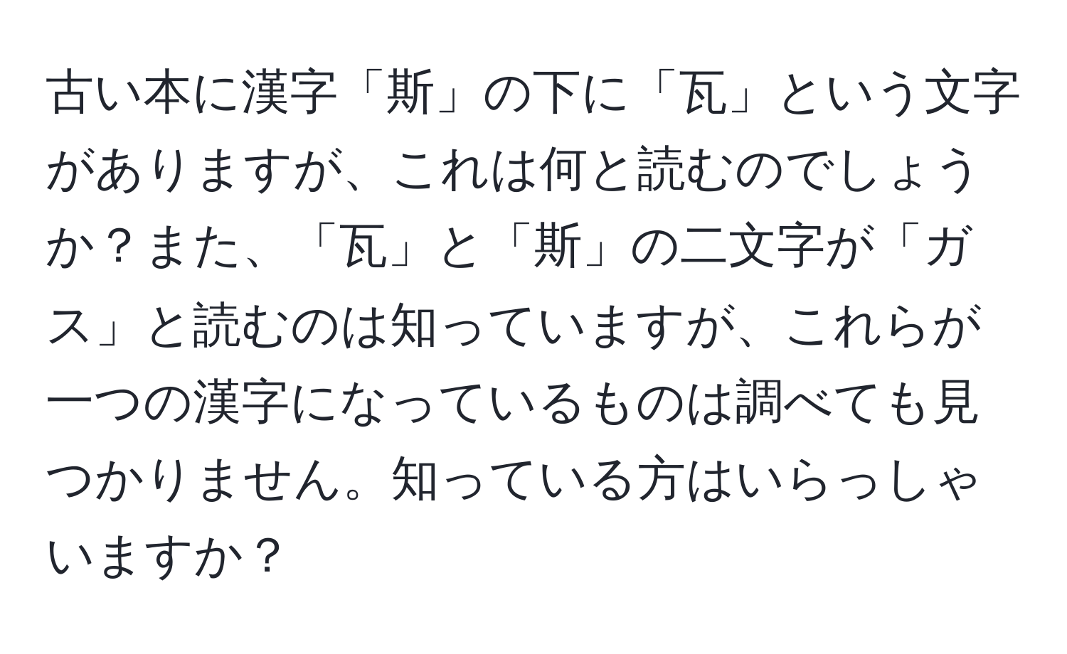 古い本に漢字「斯」の下に「瓦」という文字がありますが、これは何と読むのでしょうか？また、「瓦」と「斯」の二文字が「ガス」と読むのは知っていますが、これらが一つの漢字になっているものは調べても見つかりません。知っている方はいらっしゃいますか？