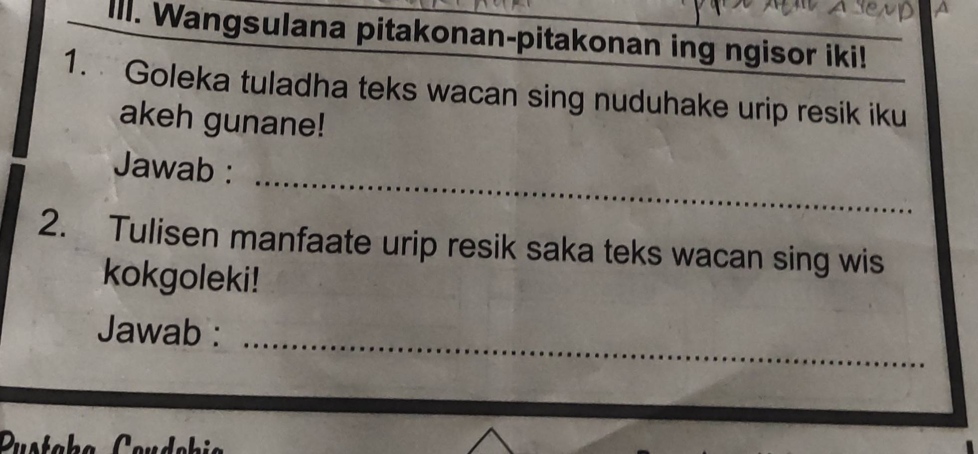 Wangsulana pitakonan-pitakonan ing ngisor iki! 
1. Goleka tuladha teks wacan sing nuduhake urip resik iku 
akeh gunane! 
Jawab :_ 
2. Tulisen manfaate urip resik saka teks wacan sing wis 
kokgoleki! 
Jawab :_ 
.