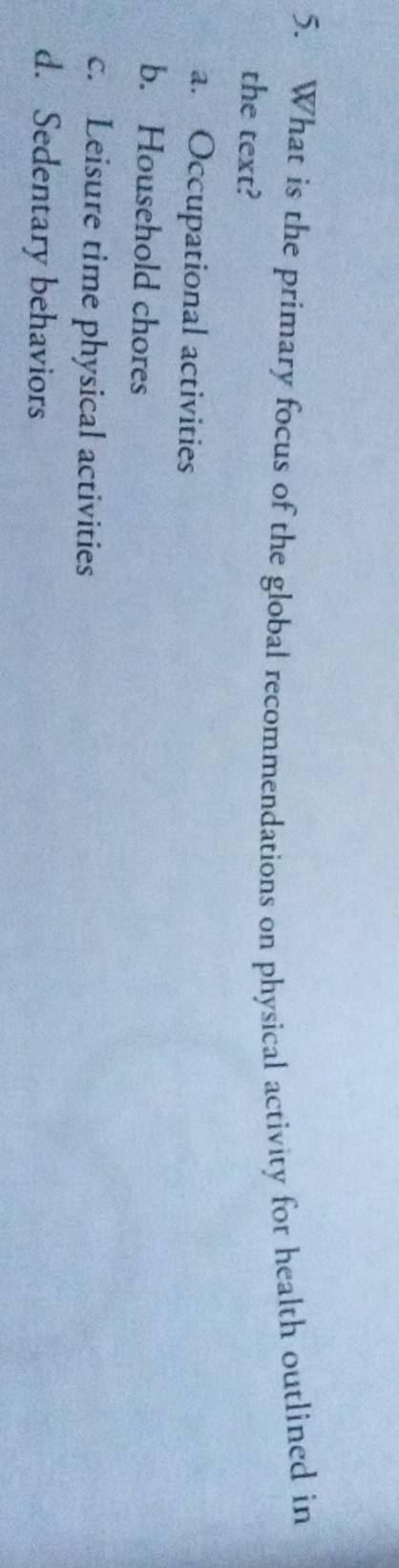 What is the primary focus of the global recommendations on physical activity for health outlined in
the text?
a. Occupational activities
b. Household chores
c. Leisure time physical activities
d. Sedentary behaviors