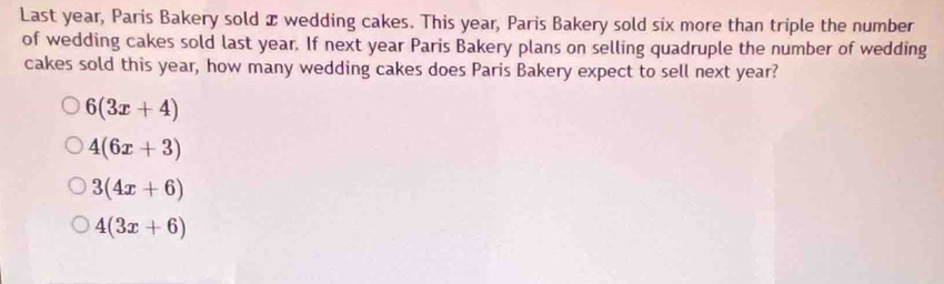 Last year, Paris Bakery sold x wedding cakes. This year, Paris Bakery sold six more than triple the number
of wedding cakes sold last year. If next year Paris Bakery plans on selling quadruple the number of wedding
cakes sold this year, how many wedding cakes does Paris Bakery expect to sell next year?
6(3x+4)
4(6x+3)
3(4x+6)
4(3x+6)