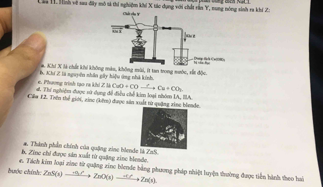 nện phẩn đung đicn NSC1 
Cầu 11. Hình vẽ sau đây mô tả thí nghiệm khí X tác dụng với chất rấn Y, nung nóng sinh ra khí Z : 
a. Khí X là chất khí không màu, không mùi, ít tan trong nước, rất độc. 
b Khí Z là nguyên nhân gây hiệu ứng nhà kính. 
e. Phương trình tạo ra khí Z là CuO+COto COto Cu+CO_2. 
d. Thí nghiệm được sử dụng đề điều chế kim loại nhóm IA, IIA 
Câu 12. Trên thể giới, zinc (kẽm) được sản xuất từ quặng zinc blende. 
a. Thành phần chính của quặng zinc blende là ZnS. 
b. Zinc chỉ được sản xuất từ quặng zinc blende. 
e. Tách kim loại zinc từ quặng zinc blende bằng phương pháp nhiệt luyện thường được tiến hành theo hai 
bước chính: ZnS(s)xrightarrow +O_2t^2ZnO(s)xrightarrow +Ct^(ast)Zn(s).