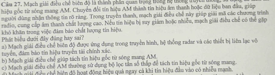 Mạch giải điều chế biên độ là thành phân quan trọng trong hệ thống truyền thống, 3
hiệu gốc từ sóng mang AM. Chuyển đổi tín hiệu AM thành tín hiệu âm thanh hoặc dữ liệu ban đầu, giúp 
người dùng nhận thông tin rõ ràng. Trong truyền thanh, mạch giải điều chế này giúp giải mã các chương trình 
radio, cung cấp âm thanh chất lượng cao. Nếu tín hiệu bị suy giảm hoặc nhiễu, mạch giải điều chế có thể gặp 
khó khăn trong việc đảm bảo chất lượng tín hiệu. 
Phát biểu dưới đây đúng hay sai? 
a) Mạch giải điều chế biên độ được ứng dụng trong truyền hình, hệ thống radar và các thiết bị liên lạc vô 
tuyến, đảm bảo tín hiệu truyền tải chính xác. 
b) Mạch giải điều chế giúp tách tín hiệu gốc từ sóng mang AM. 
c) Mạch giải điều chế AM thường sử dụng bộ lọc tần số thấp để tách tín hiệu gốc từ sóng mang. 
Mach giải điều chế biện độ hoạt động hiệu quả ngay cả khi tín hiệu đầu vào có nhiễu mạnh.